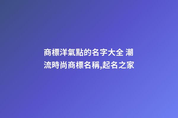 商標洋氣點的名字大全 潮流時尚商標名稱,起名之家-第1張-商標起名-玄機派